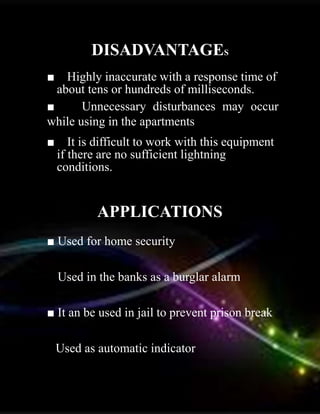 DISADVANTAGES
■ Highly inaccurate with a response time of
about tens or hundreds of milliseconds.
■ Unnecessary disturbances may occur
while using in the apartments
■ It is difficult to work with this equipment
if there are no sufficient lightning
conditions.
APPLICATIONS
■ Used for home security.
■ Used in the banks as a burglar alarm.
■ It an be used in jail to prevent prison break
■
Used as automatic indicator.
 