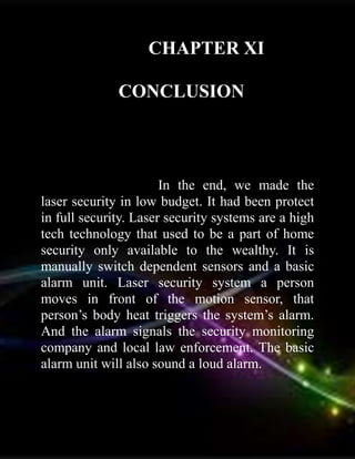 CHAPTER XI
CONCLUSION
In the end, we made the
laser security in low budget. It had been protect
in full security. Laser security systems are a high
tech technology that used to be a part of home
security only available to the wealthy. It is
manually switch dependent sensors and a basic
alarm unit. Laser security system a person
moves in front of the motion sensor, that
person’s body heat triggers the system’s alarm.
And the alarm signals the security monitoring
company and local law enforcement. The basic
alarm unit will also sound a loud alarm.
 