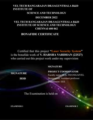 VEL TECH RANGARAJAN DR.SAGUNTHALA R&D
INSTITUTE OF
SCIENCE AND TECHNOLOGY
DECEMBER 2022
VEL TECH RANGARAJAN DR.SAGUNTHALA R&D
INSTITUTE OF SCIENCE AND TECHNOLOGY
CHENNAI 600 062
BONAFIDE CERTIFICATE
Certified that this project “Laser Security System”
is the bonafide work of V. HARSHA VARDHAN (22527)
who carried out this project work under my supervision.
SIGNATURE
HOD
SIGNATURE
PROJECT COORDINATOR
Faculty name:Mr.K.THANIGAIVEL
Designation: Assistant professor
Department: EEE
The Examination is held on
EXAMINER 1 EXAMINER 2
 
