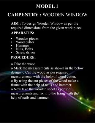 CARPENTRY : WOODEN WINDOW
AIM : To design Wooden Window as per the
required dimensions from the given work piece
APPARATUS:
• Wooden pieces
• Wood cutter
• Hammer
• Nuts, Bolts
• Screw driver
PROCEDURE:
o Take the wood
o Mark the measurements as shown in the below
design. o Cut the wood as per required
measurements with the help of wood cutter.
o By using the cut pieces of the wood make a
frame with the help of nails and hammer.
o Now take the wooden sheet as per the
measurements and fix it to the frame with the
help of nails and hammer.
MODEL 1
 