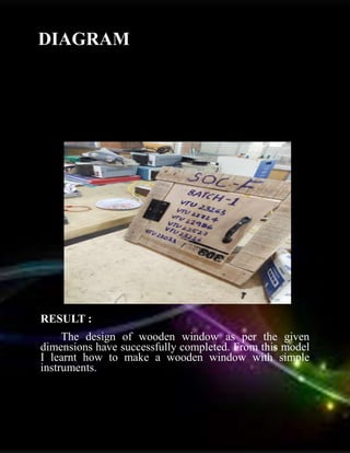 RESULT :
The design of wooden window as per the given
dimensions have successfully completed. From this model
I learnt how to make a wooden window with simple
instruments.
DIAGRAM :
 