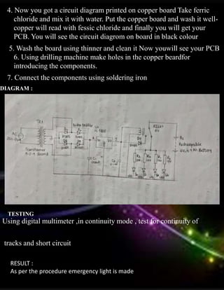 4. Now you got a circuit diagram printed on copper board Take ferric
chloride and mix it with water. Put the copper board and wash it well-
copper will read with fessic chloride and finally you will get your
PCB. You will see the circuit diagrom on board in black colour
5. Wash the board using thinner and clean it Now youwill see your PCB
6. Using drilling machine make holes in the copper beardfor
introducing the components.
7. Connect the components using soldering iron
DIAGRAM :
TESTING
Using digital multimeter ,in continuity mode , test for continuity of
tracks and short circuit
RESULT :
As per the procedure emergency light is made
 