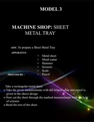 MODEL 3
MACHINE SHOP: SHEET
METAL TRAY
AIM : To prepare a Sheet Metal Tray
APPARATUS:
PROCEDURE :
> Metal sheet
> Metal cutter
> Hammer
> Scissors
> Scale
> Pencil
o Take a rectangular metal sheet
o Take the given measurements with the help of scale and pencil is
given in the above design
o Now cut the sheet through the marked measurements with the help
of scissors
o Bend the rest of the sheet
 