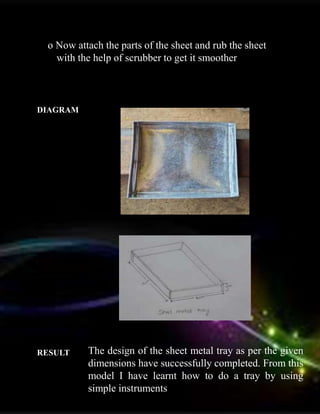o Now attach the parts of the sheet and rub the sheet
with the help of scrubber to get it smoother
DIAGRAM :
RESULT : The design of the sheet metal tray as per the given
dimensions have successfully completed. From this
model I have learnt how to do a tray by using
simple instruments
 