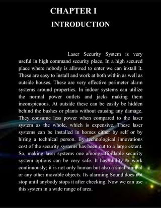 INTRODUCTION
Laser Security System is very
useful in high command security place. In a high secured
place where nobody is allowed to enter we can install it.
These are easy to install and work at both within as well as
outside houses. These are very effective perimeter alarm
systems around properties. In indoor systems can utilize
the normal power outlets and jacks making them
inconspicuous. At outside these can be easily be hidden
behind the bushes or plants without causing any damage.
They consume less power when compared to the laser
system as the whole, which is expensive. These laser
systems can be installed in homes either by self or by
hiring a technical person. By technological innovations
cost of the security systems has been cut to a large extent.
So, making laser systems one among affordable security
system options can be very safe. It has ability to work
continuously; it is not only human but also a small animal
or any other movable objects. Its alarming Sound does not
stop until anybody stops it after checking. Now we can use
this system in a wide range of area.
CHAPTER I
 