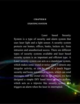 CHAPTER II
EXISTING SYSTEM
Laser based Security
System is a type of security and alarm system that
uses laser light and a light sensor. A security system
protects our homes, offices, banks, lockers etc. from
intrusion and unauthorised access. There are different
types of security systems available and laser based
security system is an important and efficient type. A
Laser security system can acts as a standalone system,
which makes some sound or noise when it detects any
irregular activity, or can be part of a much bigger
security and home automation system, which can send
messages, call the owner etc. In this project, we have
designed a simple DIY lased based security system,
which acts as a tripwire like security system and
triggers an alarm when the laser in interrupted.
 