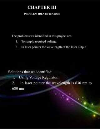 PROBLEM IDENTIFICATION
The problems we identified in this project are.
1. To supply required voltage.
2. In laser pointer the wavelength of the laser output.
Solutions that we identified:
1. Using Voltage Regulator.
2. In laser pointer the wavelength is 630 nm to
680 nm.
CHAPTER III
 