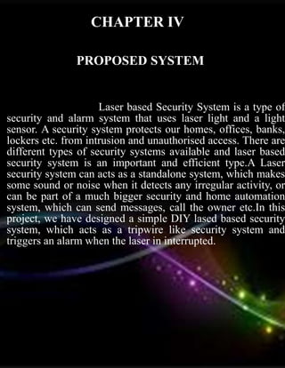 PROPOSED SYSTEM
Laser based Security System is a type of
security and alarm system that uses laser light and a light
sensor. A security system protects our homes, offices, banks,
lockers etc. from intrusion and unauthorised access. There are
different types of security systems available and laser based
security system is an important and efficient type.A Laser
security system can acts as a standalone system, which makes
some sound or noise when it detects any irregular activity, or
can be part of a much bigger security and home automation
system, which can send messages, call the owner etc.In this
project, we have designed a simple DIY lased based security
system, which acts as a tripwire like security system and
triggers an alarm when the laser in interrupted.
CHAPTER IV
 