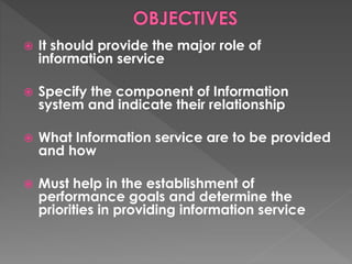  It should provide the major role of
information service
 Specify the component of Information
system and indicate their relationship
 What Information service are to be provided
and how
 Must help in the establishment of
performance goals and determine the
priorities in providing information service
 
