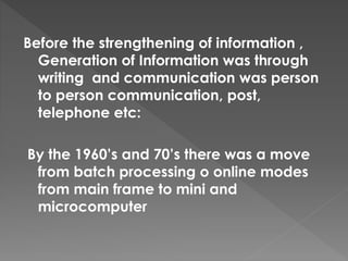 Before the strengthening of information ,
Generation of Information was through
writing and communication was person
to person communication, post,
telephone etc:
By the 1960’s and 70’s there was a move
from batch processing o online modes
from main frame to mini and
microcomputer
 