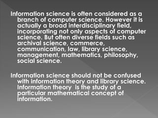 Information science is often considered as a
branch of computer science. However it is
actually a broad interdisciplinary field,
incorporating not only aspects of computer
science. But often diverse fields such as
archival science, commerce,
communication, law, library science,
management, mathematics, philosophy,
social science.
Information science should not be confused
with information theory and library science.
Information theory is the study of a
particular mathematical concept of
information.
 