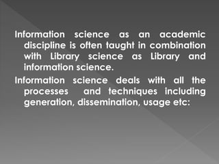 Information science as an academic
discipline is often taught in combination
with Library science as Library and
information science.
Information science deals with all the
processes and techniques including
generation, dissemination, usage etc:
 