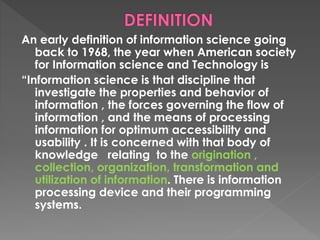 An early definition of information science going
back to 1968, the year when American society
for Information science and Technology is
“Information science is that discipline that
investigate the properties and behavior of
information , the forces governing the flow of
information , and the means of processing
information for optimum accessibility and
usability . It is concerned with that body of
knowledge relating to the origination ,
collection, organization, transformation and
utilization of information. There is information
processing device and their programming
systems.
 