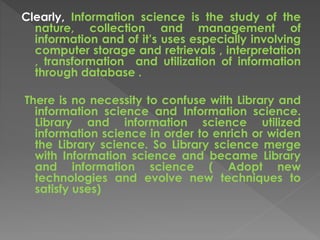 Clearly, Information science is the study of the
nature, collection and management of
information and of it’s uses especially involving
computer storage and retrievals , interpretation
, transformation and utilization of information
through database .
There is no necessity to confuse with Library and
information science and Information science.
Library and information science utilized
information science in order to enrich or widen
the Library science. So Library science merge
with Information science and became Library
and information science ( Adopt new
technologies and evolve new techniques to
satisfy uses)
 