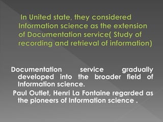 Documentation service gradually
developed into the broader field of
Information science.
Paul Outlet, Henri La Fontaine regarded as
the pioneers of Information science .
 