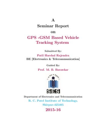 A
Seminar Report
on
GPS -GSM Based Vehicle
Tracking System
Submitted By:
Patil Harshal Rajendra
BE [Electronics & Telecommunication]
Guided By:
Prof. M. B. Barawkar
Department of Electronics and Telecommunication
R. C. Patel Institute of Technology,
Shirpur-425405
2015-16
 