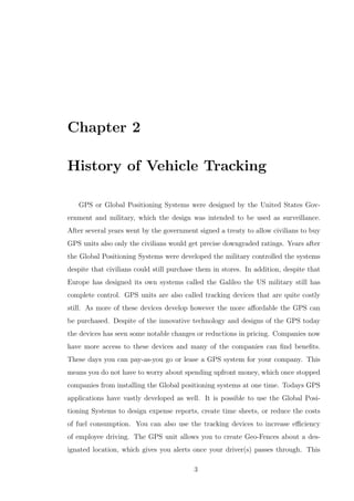 Chapter 2
History of Vehicle Tracking
GPS or Global Positioning Systems were designed by the United States Gov-
ernment and military, which the design was intended to be used as surveillance.
After several years went by the government signed a treaty to allow civilians to buy
GPS units also only the civilians would get precise downgraded ratings. Years after
the Global Positioning Systems were developed the military controlled the systems
despite that civilians could still purchase them in stores. In addition, despite that
Europe has designed its own systems called the Galileo the US military still has
complete control. GPS units are also called tracking devices that are quite costly
still. As more of these devices develop however the more aﬀordable the GPS can
be purchased. Despite of the innovative technology and designs of the GPS today
the devices has seen some notable changes or reductions in pricing. Companies now
have more access to these devices and many of the companies can ﬁnd beneﬁts.
These days you can pay-as-you go or lease a GPS system for your company. This
means you do not have to worry about spending upfront money, which once stopped
companies from installing the Global positioning systems at one time. Todays GPS
applications have vastly developed as well. It is possible to use the Global Posi-
tioning Systems to design expense reports, create time sheets, or reduce the costs
of fuel consumption. You can also use the tracking devices to increase eﬃciency
of employee driving. The GPS unit allows you to create Geo-Fences about a des-
ignated location, which gives you alerts once your driver(s) passes through. This
3
 