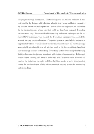 RCPIT, Shirpur Department of Electronics & Telecommunication
the progress through their routes. The technology was not without its limits. It was
restricted by the distance which became a hurdle in accuracy and better connectiv-
ity between driver and ﬂeet operators. Base station was dependent on the driver
for the information and a huge size ﬂeet could not have been managed depending
on man-power only. The scene of vehicle tracking underwent a change with the ar-
rival of GPS technology. This reduced the dependence on man-power. Most of the
work of tracking became electronic. Computers proved a great help in managing a
large ﬂeet of vehicle. This also made the information authentic. As this technology
was available at aﬀordable cost all whether small or big ﬂeet could take beneﬁt of
this technology Because of the cheap accessibility of the device computer tracking
facilities has come to stay and associated with enhanced management. Today each
vehicle carries tracking unit which is monitored from the base station. Base station
receives the data from the unit. All these facilities require a heavy investment of
capital for the installation of the infrastructure of tracking system for monitoring
and dispatching.
GPS -GSM based Asset tracking system 5
 