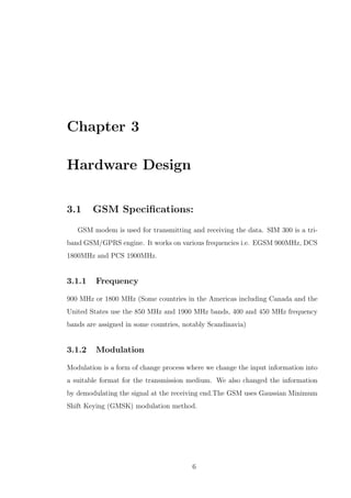 Chapter 3
Hardware Design
3.1 GSM Speciﬁcations:
GSM modem is used for transmitting and receiving the data. SIM 300 is a tri-
band GSM/GPRS engine. It works on various frequencies i.e. EGSM 900MHz, DCS
1800MHz and PCS 1900MHz.
3.1.1 Frequency
900 MHz or 1800 MHz (Some countries in the Americas including Canada and the
United States use the 850 MHz and 1900 MHz bands, 400 and 450 MHz frequency
bands are assigned in some countries, notably Scandinavia)
3.1.2 Modulation
Modulation is a form of change process where we change the input information into
a suitable format for the transmission medium. We also changed the information
by demodulating the signal at the receiving end.The GSM uses Gaussian Minimum
Shift Keying (GMSK) modulation method.
6
 