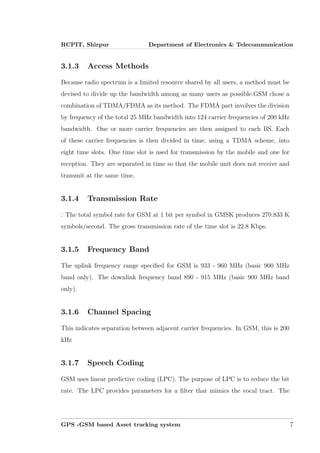RCPIT, Shirpur Department of Electronics & Telecommunication
3.1.3 Access Methods
Because radio spectrum is a limited resource shared by all users, a method must be
devised to divide up the bandwidth among as many users as possible.GSM chose a
combination of TDMA/FDMA as its method. The FDMA part involves the division
by frequency of the total 25 MHz bandwidth into 124 carrier frequencies of 200 kHz
bandwidth. One or more carrier frequencies are then assigned to each BS. Each
of these carrier frequencies is then divided in time, using a TDMA scheme, into
eight time slots. One time slot is used for transmission by the mobile and one for
reception. They are separated in time so that the mobile unit does not receive and
transmit at the same time.
3.1.4 Transmission Rate
: The total symbol rate for GSM at 1 bit per symbol in GMSK produces 270.833 K
symbols/second. The gross transmission rate of the time slot is 22.8 Kbps.
3.1.5 Frequency Band
The uplink frequency range speciﬁed for GSM is 933 - 960 MHz (basic 900 MHz
band only). The downlink frequency band 890 - 915 MHz (basic 900 MHz band
only).
3.1.6 Channel Spacing
This indicates separation between adjacent carrier frequencies. In GSM, this is 200
kHz
3.1.7 Speech Coding
GSM uses linear predictive coding (LPC). The purpose of LPC is to reduce the bit
rate. The LPC provides parameters for a ﬁlter that mimics the vocal tract. The
GPS -GSM based Asset tracking system 7
 