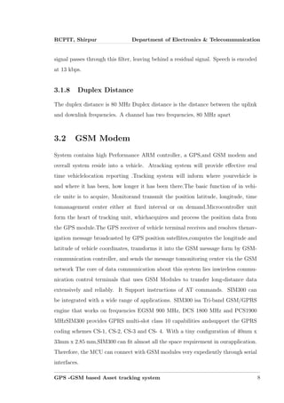 RCPIT, Shirpur Department of Electronics & Telecommunication
signal passes through this ﬁlter, leaving behind a residual signal. Speech is encoded
at 13 kbps.
3.1.8 Duplex Distance
The duplex distance is 80 MHz Duplex distance is the distance between the uplink
and downlink frequencies. A channel has two frequencies, 80 MHz apart
3.2 GSM Modem
System contains high Performance ARM controller, a GPS,and GSM modem and
overall system reside into a vehicle. Atracking system will provide eﬀective real
time vehiclelocation reporting .Tracking system will inform where yourvehicle is
and where it has been, how longer it has been there.The basic function of in vehi-
cle unite is to acquire, Monitorand transmit the position latitude, longitude, time
tomanagement center either at ﬁxed interval or on demand.Microcontroller unit
form the heart of tracking unit, whichacquires and process the position data from
the GPS module.The GPS receiver of vehicle terminal receives and resolves thenav-
igation message broadcasted by GPS position satellites,computes the longitude and
latitude of vehicle coordinates, transforms it into the GSM message form by GSM-
communication controller, and sends the message tomonitoring center via the GSM
network The core of data communication about this system lies inwireless commu-
nication control terminals that uses GSM Modules to transfer long-distance data
extensively and reliably. It Support instructions of AT commands. SIM300 can
be integrated with a wide range of applications. SIM300 isa Tri-band GSM/GPRS
engine that works on frequencies EGSM 900 MHz, DCS 1800 MHz and PCS1900
MHzSIM300 provides GPRS multi-slot class 10 capabilities andsupport the GPRS
coding schemes CS-1, CS-2, CS-3 and CS- 4. With a tiny conﬁguration of 40mm x
33mm x 2.85 mm,SIM300 can ﬁt almost all the space requirement in ourapplication.
Therefore, the MCU can connect with GSM modules very expediently through serial
interfaces.
GPS -GSM based Asset tracking system 8
 