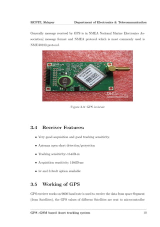 RCPIT, Shirpur Department of Electronics & Telecommunication
Generally message received by GPS is in NMEA National Marine Electronics As-
sociation] message format and NMEA protocol which is most commonly used is
NMEA0183 protocol.
Figure 3.3: GPS reciever
3.4 Receiver Features:
• Very good acquisition and good tracking sensitivity.
• Antenna open short detection/protection
• Tracking sensitivity:-154dB-m
• Acquisition sensitivity 148dB-ms
• 5v and 3.3volt option available
3.5 Working of GPS
GPS receiver works on 9600 baud rate is used to receive the data from space Segment
(from Satellites), the GPS values of diﬀerent Satellites are sent to microcontroller
GPS -GSM based Asset tracking system 10
 