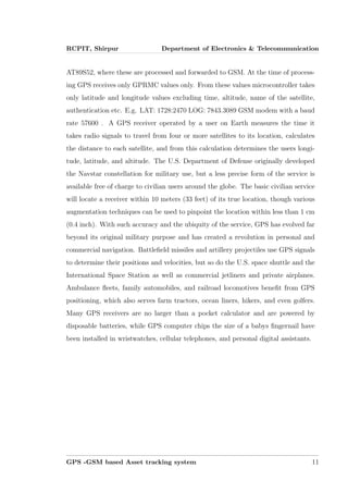 RCPIT, Shirpur Department of Electronics & Telecommunication
AT89S52, where these are processed and forwarded to GSM. At the time of process-
ing GPS receives only GPRMC values only. From these values microcontroller takes
only latitude and longitude values excluding time, altitude, name of the satellite,
authentication etc. E.g. LAT: 1728:2470 LOG: 7843.3089 GSM modem with a baud
rate 57600 . A GPS receiver operated by a user on Earth measures the time it
takes radio signals to travel from four or more satellites to its location, calculates
the distance to each satellite, and from this calculation determines the users longi-
tude, latitude, and altitude. The U.S. Department of Defense originally developed
the Navstar constellation for military use, but a less precise form of the service is
available free of charge to civilian users around the globe. The basic civilian service
will locate a receiver within 10 meters (33 feet) of its true location, though various
augmentation techniques can be used to pinpoint the location within less than 1 cm
(0.4 inch). With such accuracy and the ubiquity of the service, GPS has evolved far
beyond its original military purpose and has created a revolution in personal and
commercial navigation. Battleﬁeld missiles and artillery projectiles use GPS signals
to determine their positions and velocities, but so do the U.S. space shuttle and the
International Space Station as well as commercial jetliners and private airplanes.
Ambulance ﬂeets, family automobiles, and railroad locomotives beneﬁt from GPS
positioning, which also serves farm tractors, ocean liners, hikers, and even golfers.
Many GPS receivers are no larger than a pocket calculator and are powered by
disposable batteries, while GPS computer chips the size of a babys ﬁngernail have
been installed in wristwatches, cellular telephones, and personal digital assistants.
GPS -GSM based Asset tracking system 11
 