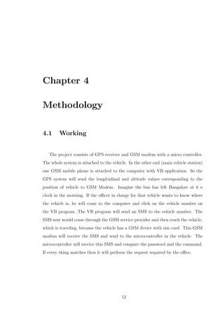 Chapter 4
Methodology
4.1 Working
The project consists of GPS receiver and GSM modem with a micro controller.
The whole system is attached to the vehicle. In the other end (main vehicle station)
one GSM mobile phone is attached to the computer with VB application. So the
GPS system will send the longitudinal and altitude values corresponding to the
position of vehicle to GSM Modem. Imagine the bus has left Bangalore at 6 o
clock in the morning. If the oﬃcer in charge for that vehicle wants to know where
the vehicle is, he will come to the computer and click on the vehicle number on
the VB program .The VB program will send an SMS to the vehicle number. The
SMS sent would come through the GSM service provider and then reach the vehicle,
which is traveling, because the vehicle has a GSM device with sim card. This GSM
modem will receive the SMS and send to the microcontroller in the vehicle. The
microcontroller will receive this SMS and compare the password and the command.
If every thing matches then it will perform the request required by the oﬃce.
12
 