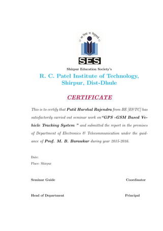 Shirpur Education Society’s
R. C. Patel Institute of Technology,
Shirpur, Dist-Dhule
CERTIFICATE
This is to certify that Patil Harshal Rajendra from BE [E&TC] has
satisfactorily carried out seminar work on“GPS -GSM Based Ve-
hicle Tracking System ” and submitted the report in the premises
of Department of Electronics & Telecommunication under the guid-
ance of Prof. M. B. Barawkar during year 2015-2016.
Date:
Place: Shirpur
Seminar Guide Coordinator
Head of Department Principal
 