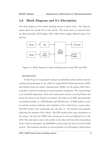 RCPIT, Shirpur Department of Electronics & Telecommunication
4.2 Block Diagram and it’s Discription
The block diagram of the vehicle tracking system is shown below. The block di-
agram shows the overall view of the system. The blocks that are connected here
are Microcontroller, LCD display, GPS, GSM, Power supply, Infrared sensor, Fire
detector.
Figure 4.1: Block diagram of vehicle tracking system using GPS and GSM
DESCRIPTION
In this Project it is proposed to design an embedded system which is used for
tracking and positioning of any vehicle by using Global Positioning System (GPS)
and Global system for mobile communication (GSM). In this project 8052 micro-
controller is used for interfacing to various hardware peripherals. The current design
is an embedded application, which will continuously monitor a moving Vehicle and
report the status of the Vehicle on demand. For doing so an 8052 microcontroller
is interfaced serially to a GSM Modem and GPS Receiver. A GSM modem is used
to send the position (Latitude and Longitude) of the vehicle from a remote place.
The GPS modem will continuously give the data i.e. the latitude and longitude
indicating the position of the vehicle. The GPS modem gives many parameters as
the output, but only the NMEA data coming out is read and displayed on to the
LCD. The same data is sent to the mobile at the other end from where the position
of the vehicle is demanded. An EEPROM is used to store the data received by GPS
receiver. The hardware interfaces to microcontroller are LCD display, GSM modem
GPS -GSM based Asset tracking system 13
 