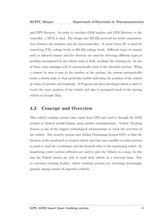 RCPIT, Shirpur Department of Electronics & Telecommunication
and GPS Receiver. In order to interface GSM modem and GPS Receiver to the
controller, a MUX is used. The design uses RS-232 protocol for serial communica-
tion between the modems and the microcontroller. A serial driver IC is used for
converting TTL voltage levels to RS-232 voltage levels. Diﬀerent types or sensors
such as infrared sensors and ﬁre detector are used for detecting diﬀerent types of
problem encountered in the vehicle such as theft, accident, ﬁre warning etc. In any
of these cases messages will be automatically send to the intended receiver. When
a request by user is sent to the number at the modem, the system automatically
sends a return reply to that particular mobile indicating the position of the vehicle
in terms of latitude and longitude. A Program has been developed which is used to
locate the exact position of the vehicle and also to navigated track of the moving
vehicle on Google Map.
4.3 Concept and Overview
This vehicle tracking system takes input from GPS and send it through the GSM
module to desired mobile/laptop using mobile communication. Vehicle Tracking
System is one of the biggest technological advancements to track the activities of
the vehicle. The security system uses Global Positioning System GPS, to ﬁnd the
location of the monitored or tracked vehicle and then uses satellite or radio systems
to send to send the coordinates and the location data to the monitoring center. At
monitoring center various softwares are used to plot the Vehicle on a map. In this
way the Vehicle owners are able to track their vehicle on a real-time basis. Due
to real-time tracking facility, vehicle tracking systems are becoming increasingly
popular among owners of expensive vehicles.
GPS -GSM based Asset tracking system 14
 
