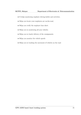 RCPIT, Shirpur Department of Electronics & Telecommunication
• It helps monitoring employee driving habits and activities.
• Helps you locate your employees are on-the-road.
• Helps you verify the employee time sheet.
• Helps you in monitoring all your vehicles.
• Helps you in timely delivery of the consignments
• Helps you monitor the vehicle speeds
• Helps you in tracking the movement of vehicles on the road
GPS -GSM based Asset tracking system 16
 