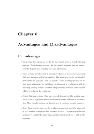 Chapter 6
Advantages and Disadvantages
6.1 Advantages
• Commercial ﬂeet operators are by far the largest users of vehicle tracking
systems. These systems are used for operational functions such as routing,
security, dispatch and collecting on-board information.
• These systems are also used in consumer vehicles as devices for preventing
theft and retrieving stolen/lost vehicles. The signal sent out by the installed
device help the police to track the vehicle. These tracking systems can be
used as an alternative for traditional car alarms or in combination with it.
Installing tracking systems can thus bring down the insurance costs for your
vehicle by reducing the risk factor.
• Vehicle Tracking systems often have several alternatives, like sending auto-
matic alerts to a phone or email if the vehicle is moved without due authoriza-
tion. They can also work as one layer of several combined security measures
• Apart from security concerns, the tracking systems can also help users such
as taxi services to improve their customer service. The systems enable the
operators to identify the empty taxis and direct the nearest one to pick up the
customer
17
 