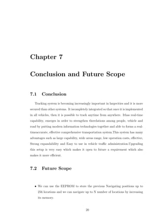 Chapter 7
Conclusion and Future Scope
7.1 Conclusion
Tracking system is becoming increasingly important in largecities and it is more
secured than other systems. It iscompletely integrated so that once it is implemented
in all vehicles, then it is possible to track anytime from anywhere. Ithas real-time
capability, emerges in order to strengthen therelations among people, vehicle and
road by putting modern information technologies together and able to forms a real-
timeaccurate, eﬀective comprehensive transportation system.This system has many
advantages such as large capability, wide areas range, low operation costs, eﬀective,
Strong expandability and Easy to use in vehicle traﬃc administration.Upgrading
this setup is very easy which makes it open to future a requirement which also
makes it more eﬃcient.
7.2 Future Scope
• We can use the EEPROM to store the previous Navigating positions up to
256 locations and we can navigate up to N number of locations by increasing
its memory.
20
 