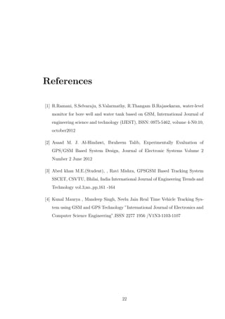 References
[1] R.Ramani, S.Selvaraju, S.Valarmathy, R.Thangam B.Rajasekaran, water-level
monitor for bore well and water tank based on GSM, International Journal of
engineering science and technology (IJEST), ISSN: 0975-5462, volume 4-N0:10,
october2012
[2] Asaad M. J. Al-Hindawi, Ibraheem Talib, Experimentally Evaluation of
GPS/GSM Based System Design, Journal of Electronic Systems Volume 2
Number 2 June 2012
[3] Abed khan M.E.(Student), , Ravi Mishra, GPSGSM Based Tracking System
SSCET, CSVTU, Bhilai, India International Journal of Engineering Trends and
Technology vol.3,no.,pp,161 -164
[4] Kunal Maurya , Mandeep Singh, Neelu Jain Real Time Vehicle Tracking Sys-
tem using GSM and GPS Technology ”International Journal of Electronics and
Computer Science Engineering”.ISSN 2277 1956 /V1N3-1103-1107
22
 
