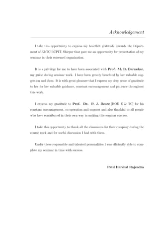 Acknowledgement
I take this opportunity to express my heartfelt gratitude towards the Depart-
ment of E&TC RCPIT, Shirpur that gave me an opportunity for presentation of my
seminar in their esteemed organization.
It is a privilege for me to have been associated with Prof. M. B. Barawkar,
my guide during seminar work. I have been greatly beneﬁted by her valuable sug-
gestion and ideas. It is with great pleasure that I express my deep sense of gratitude
to her for her valuable guidance, constant encouragement and patience throughout
this work.
I express my gratitude to Prof. Dr. P. J. Deore [HOD E & TC] for his
constant encouragement, co-operation and support and also thankful to all people
who have contributed in their own way in making this seminar success.
I take this opportunity to thank all the classmates for their company during the
course work and for useful discussion I had with them.
Under these responsible and talented personalities I was eﬃciently able to com-
plete my seminar in time with success.
Patil Harshal Rajendra
 