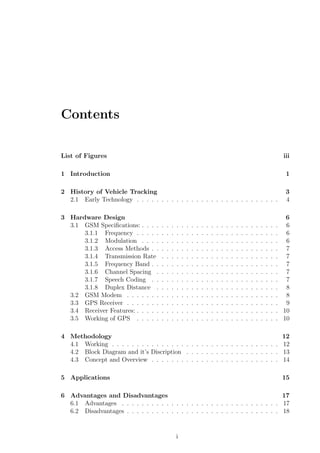 Contents
List of Figures iii
1 Introduction 1
2 History of Vehicle Tracking 3
2.1 Early Technology . . . . . . . . . . . . . . . . . . . . . . . . . . . . . 4
3 Hardware Design 6
3.1 GSM Speciﬁcations: . . . . . . . . . . . . . . . . . . . . . . . . . . . . 6
3.1.1 Frequency . . . . . . . . . . . . . . . . . . . . . . . . . . . . . 6
3.1.2 Modulation . . . . . . . . . . . . . . . . . . . . . . . . . . . . 6
3.1.3 Access Methods . . . . . . . . . . . . . . . . . . . . . . . . . . 7
3.1.4 Transmission Rate . . . . . . . . . . . . . . . . . . . . . . . . 7
3.1.5 Frequency Band . . . . . . . . . . . . . . . . . . . . . . . . . . 7
3.1.6 Channel Spacing . . . . . . . . . . . . . . . . . . . . . . . . . 7
3.1.7 Speech Coding . . . . . . . . . . . . . . . . . . . . . . . . . . 7
3.1.8 Duplex Distance . . . . . . . . . . . . . . . . . . . . . . . . . 8
3.2 GSM Modem . . . . . . . . . . . . . . . . . . . . . . . . . . . . . . . 8
3.3 GPS Receiver . . . . . . . . . . . . . . . . . . . . . . . . . . . . . . . 9
3.4 Receiver Features: . . . . . . . . . . . . . . . . . . . . . . . . . . . . . 10
3.5 Working of GPS . . . . . . . . . . . . . . . . . . . . . . . . . . . . . 10
4 Methodology 12
4.1 Working . . . . . . . . . . . . . . . . . . . . . . . . . . . . . . . . . . 12
4.2 Block Diagram and it’s Discription . . . . . . . . . . . . . . . . . . . 13
4.3 Concept and Overview . . . . . . . . . . . . . . . . . . . . . . . . . . 14
5 Applications 15
6 Advantages and Disadvantages 17
6.1 Advantages . . . . . . . . . . . . . . . . . . . . . . . . . . . . . . . . 17
6.2 Disadvantages . . . . . . . . . . . . . . . . . . . . . . . . . . . . . . . 18
i
 
