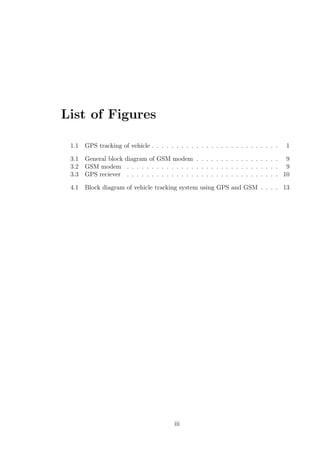 List of Figures
1.1 GPS tracking of vehicle . . . . . . . . . . . . . . . . . . . . . . . . . . 1
3.1 General block diagram of GSM modem . . . . . . . . . . . . . . . . . 9
3.2 GSM modem . . . . . . . . . . . . . . . . . . . . . . . . . . . . . . . 9
3.3 GPS reciever . . . . . . . . . . . . . . . . . . . . . . . . . . . . . . . 10
4.1 Block diagram of vehicle tracking system using GPS and GSM . . . . 13
iii
 