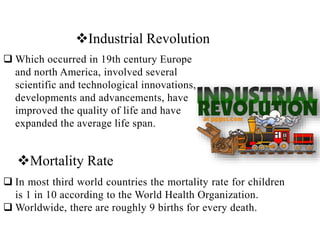 Industrial Revolution
 Which occurred in 19th century Europe
and north America, involved several
scientific and technological innovations,
developments and advancements, have
improved the quality of life and have
expanded the average life span.
Mortality Rate
 In most third world countries the mortality rate for children
is 1 in 10 according to the World Health Organization.
 Worldwide, there are roughly 9 births for every death.
 