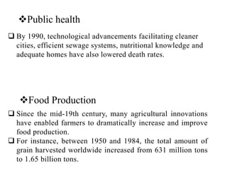 Food Production
 Since the mid-19th century, many agricultural innovations
have enabled farmers to dramatically increase and improve
food production.
 For instance, between 1950 and 1984, the total amount of
grain harvested worldwide increased from 631 million tons
to 1.65 billion tons.
Public health
 By 1990, technological advancements facilitating cleaner
cities, efficient sewage systems, nutritional knowledge and
adequate homes have also lowered death rates.
 