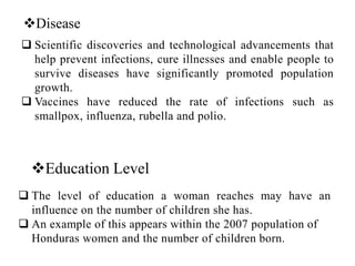 Disease
 Scientific discoveries and technological advancements that
help prevent infections, cure illnesses and enable people to
survive diseases have significantly promoted population
growth.
 Vaccines have reduced the rate of infections such as
smallpox, influenza, rubella and polio.
Education Level
 The level of education a woman reaches may have an
influence on the number of children she has.
 An example of this appears within the 2007 population of
Honduras women and the number of children born.
 