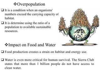 Overpopulation
 It is a condition when an organisms'
numbers exceed the carrying capacity of
habitat.
 It is determine using the ratio of a
population to available sustainable
resources.
Impact on Food and Water
 Food production creates a strain on habitat and energy use.
 Water is even more critical for human survival. The Sierra Club
states that more than 1 billion people do not have access to
clean water.
 
