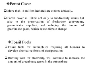 Forest Cover
 More than 16 million hectares are cleared annually.
 Forest cover is linked not only to biodiversity issues but
also to the preservation of freshwater ecosystems,
groundwater supplies, and reducing the amount of
greenhouse gases, which cause climate change
Fossil Fuels
 Fossil fuels for automobiles requiring all humans to
develop alternative forms of transportation
 Burning coal for electricity, will continue to increase the
amount of greenhouse gases in the atmosphere.
 