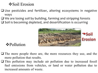 Soil Erosion
 Use pesticides and fertilizer, altering ecosystems in negative
ways
 We are losing soil by building, farming and stripping forests
 Soil is becoming depleted, and desertification is occurring
Pollution
 The more people there are, the more resources they use, and the
more pollution that results.
 This pollution may include air pollution due to increased fossil
fuel emissions from vehicles, or land or water pollution due to
increased amounts of waste.
 