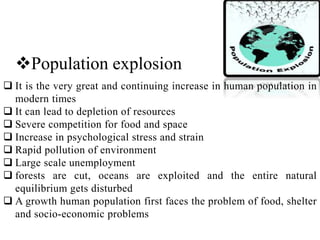 Population explosion
 It is the very great and continuing increase in human population in
modern times
 It can lead to depletion of resources
 Severe competition for food and space
 Increase in psychological stress and strain
 Rapid pollution of environment
 Large scale unemployment
 forests are cut, oceans are exploited and the entire natural
equilibrium gets disturbed
 A growth human population first faces the problem of food, shelter
and socio-economic problems
 