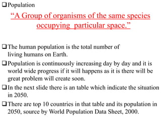 Population
“A Group of organisms of the same species
occupying particular space.”
The human population is the total number of
living humans on Earth.
Population is continuously increasing day by day and it is
world wide progress if it will happens as it is there will be
great problem will create soon.
In the next slide there is an table which indicate the situation
in 2050.
There are top 10 countries in that table and its population in
2050, source by World Population Data Sheet, 2000.
 