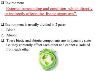 Environment
External surrounding and condition which directly
or indirectly affects the living organisms”.
Environment is usually divided in 2 parts:
1. Biotic
2. Abiotic
 These biotic and abiotic components are in dynamic state
i.e. they contently affect each other and cannot e isolated
from each other.
 