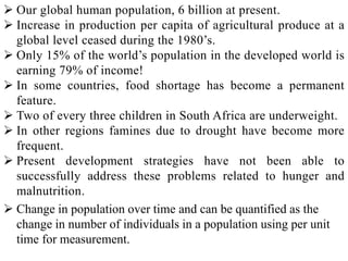  Our global human population, 6 billion at present.
 Increase in production per capita of agricultural produce at a
global level ceased during the 1980’s.
 Only 15% of the world’s population in the developed world is
earning 79% of income!
 In some countries, food shortage has become a permanent
feature.
 Two of every three children in South Africa are underweight.
 In other regions famines due to drought have become more
frequent.
 Present development strategies have not been able to
successfully address these problems related to hunger and
malnutrition.
 Change in population over time and can be quantified as the
change in number of individuals in a population using per unit
time for measurement.
 