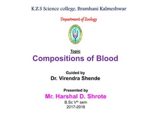 K.Z.S Science college, Bramhani Kalmeshwar
Department of Zoology
Topic
Compositions of Blood
Guided by
Dr. Virendra Shende
Presented by
Mr. Harshal D. Shrote
B.Sc Vth sem
2017-2018
 