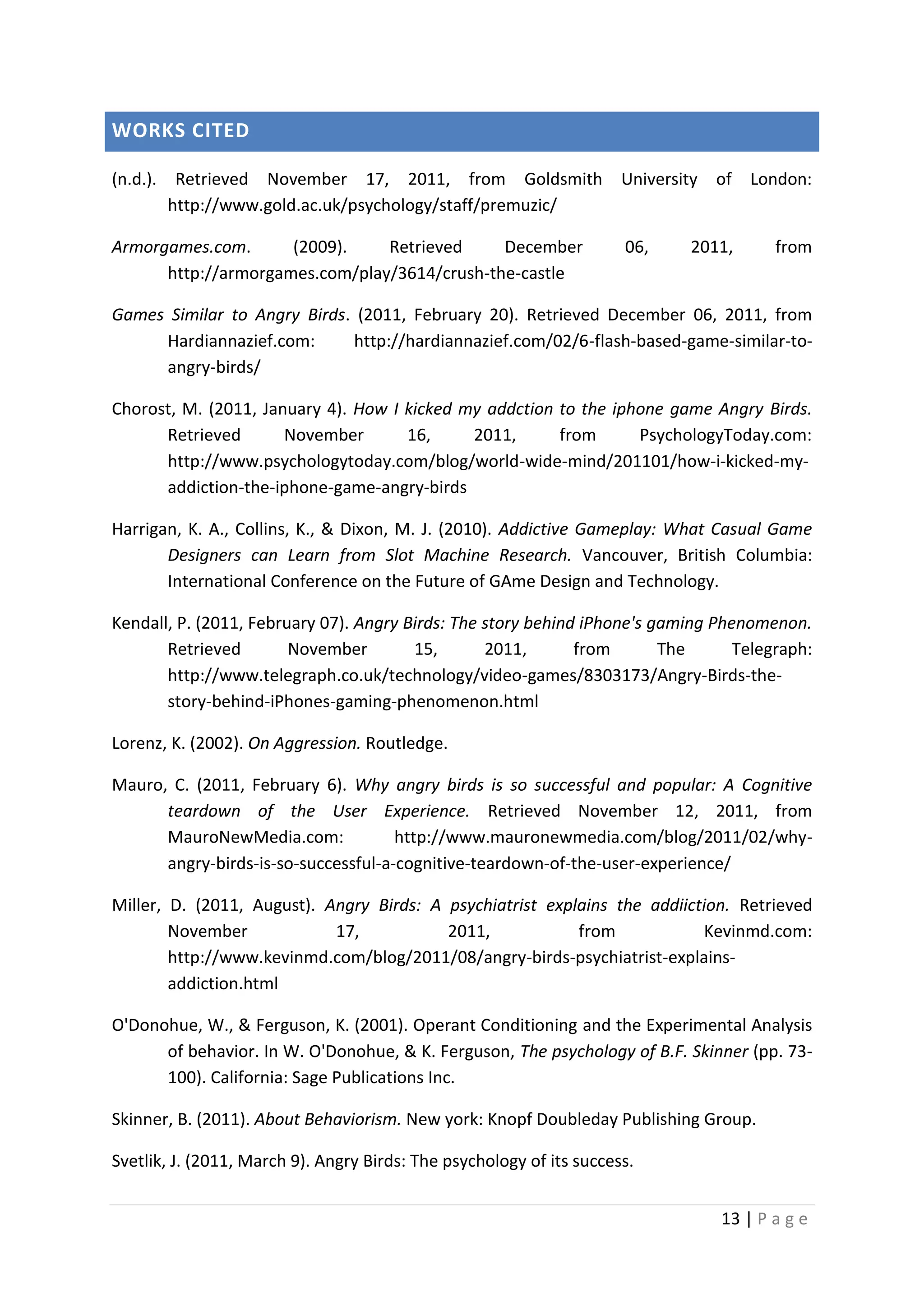 WORKS CITED
(n.d.). Retrieved November 17, 2011, from Goldsmith
http://www.gold.ac.uk/psychology/staff/premuzic/

University of

Armorgames.com.
(2009).
Retrieved
December
http://armorgames.com/play/3614/crush-the-castle

06,

London:

2011,

from

Games Similar to Angry Birds. (2011, February 20). Retrieved December 06, 2011, from
Hardiannazief.com:
http://hardiannazief.com/02/6-flash-based-game-similar-toangry-birds/
Chorost, M. (2011, January 4). How I kicked my addction to the iphone game Angry Birds.
Retrieved
November
16,
2011,
from
PsychologyToday.com:
http://www.psychologytoday.com/blog/world-wide-mind/201101/how-i-kicked-myaddiction-the-iphone-game-angry-birds
Harrigan, K. A., Collins, K., & Dixon, M. J. (2010). Addictive Gameplay: What Casual Game
Designers can Learn from Slot Machine Research. Vancouver, British Columbia:
International Conference on the Future of GAme Design and Technology.
Kendall, P. (2011, February 07). Angry Birds: The story behind iPhone's gaming Phenomenon.
Retrieved
November
15,
2011,
from
The
Telegraph:
http://www.telegraph.co.uk/technology/video-games/8303173/Angry-Birds-thestory-behind-iPhones-gaming-phenomenon.html
Lorenz, K. (2002). On Aggression. Routledge.
Mauro, C. (2011, February 6). Why angry birds is so successful and popular: A Cognitive
teardown of the User Experience. Retrieved November 12, 2011, from
MauroNewMedia.com:
http://www.mauronewmedia.com/blog/2011/02/whyangry-birds-is-so-successful-a-cognitive-teardown-of-the-user-experience/
Miller, D. (2011, August). Angry Birds: A psychiatrist explains the addiiction. Retrieved
November
17,
2011,
from
Kevinmd.com:
http://www.kevinmd.com/blog/2011/08/angry-birds-psychiatrist-explainsaddiction.html
O'Donohue, W., & Ferguson, K. (2001). Operant Conditioning and the Experimental Analysis
of behavior. In W. O'Donohue, & K. Ferguson, The psychology of B.F. Skinner (pp. 73100). California: Sage Publications Inc.
Skinner, B. (2011). About Behaviorism. New york: Knopf Doubleday Publishing Group.
Svetlik, J. (2011, March 9). Angry Birds: The psychology of its success.
13 | P a g e

 